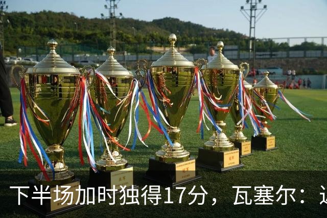 下半场加时独得17分，瓦塞尔：近两年一直践行领袖角色