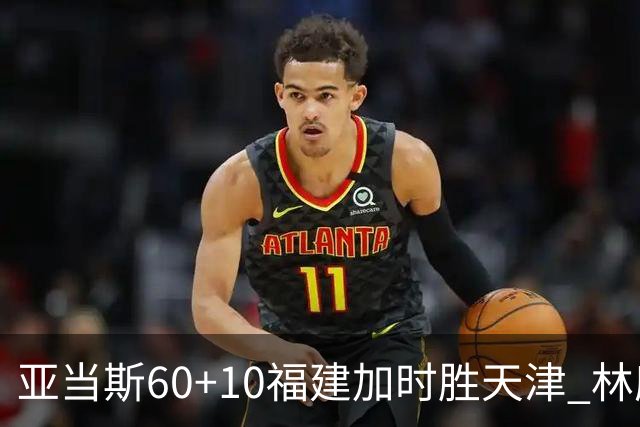 亚当斯60+10福建加时胜天津 林庭谦31+6+8