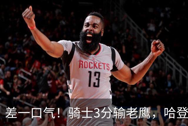 差一口气！骑士3分输老鹰，哈登尽力，米切尔关键球失手，太唏嘘