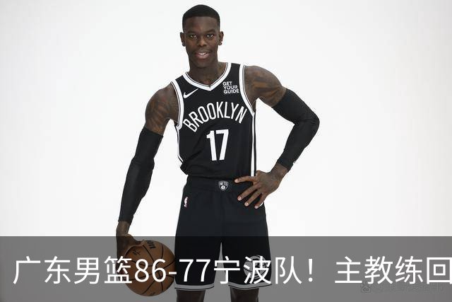 广东男篮86-77宁波队！主教练回应，胡明轩表态，将对阵上海男篮