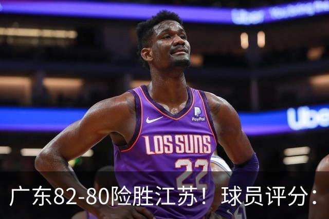 广东82-80险胜江苏！球员评分：4人满分，3人良好，3人不合格