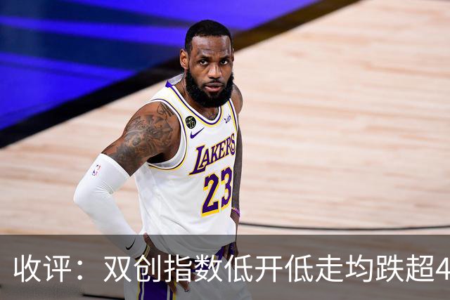 收评：双创指数低开低走均跌超4%