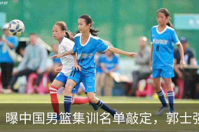 曝中国男篮集训名单敲定，郭士强为世界杯搏一把，盲猜12人都有谁