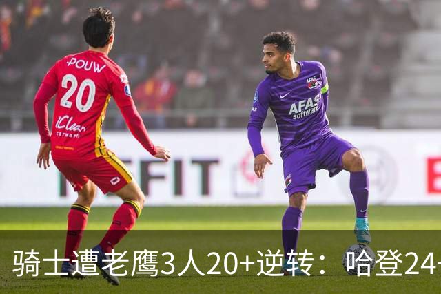 骑士遭老鹰3人20+逆转：哈登24+5+4解锁3400三分 历史第二人